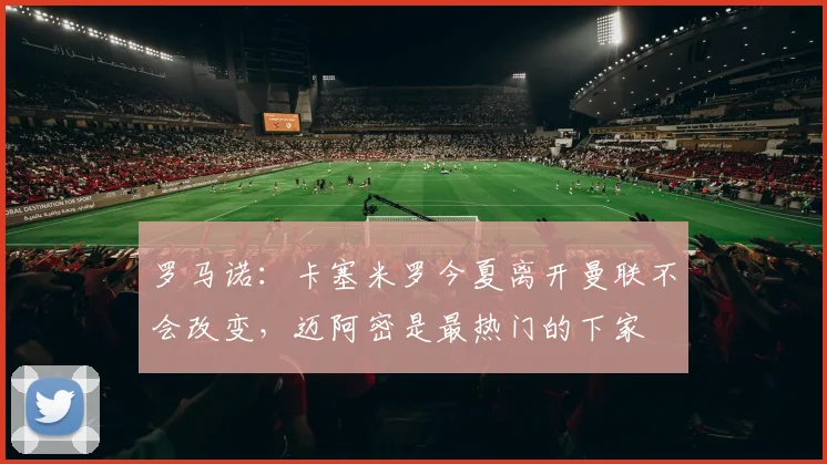 罗马诺：卡塞米罗今夏离开曼联不会改变，迈阿密是最热门的下家