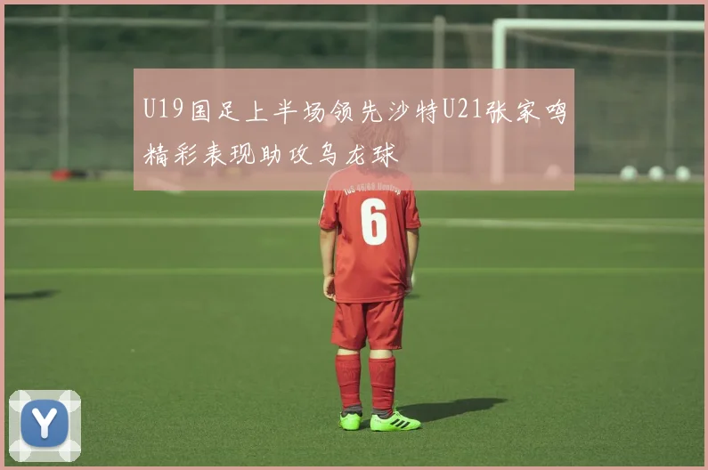 U19国足上半场领先沙特U21张家鸣精彩表现助攻乌龙球