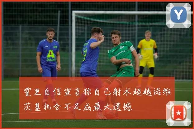 霍里自信宣言称自己射术超越诺维茨基机会不足成最大遗憾