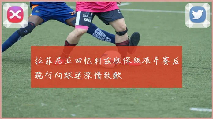 拉菲尼亚回忆利兹联保级艰辛赛后跪行向球迷深情致歉
