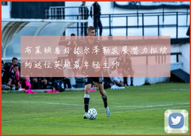 布莱顿看好赫尔泽勒发展潜力拟续约这位英超最年轻主帅