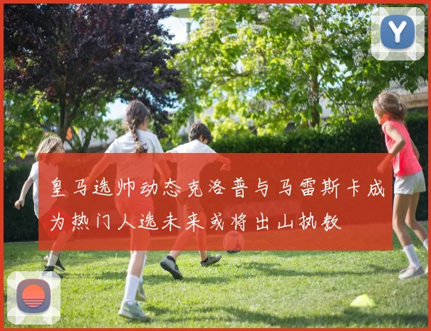皇马选帅动态克洛普与马雷斯卡成为热门人选未来或将出山执教
