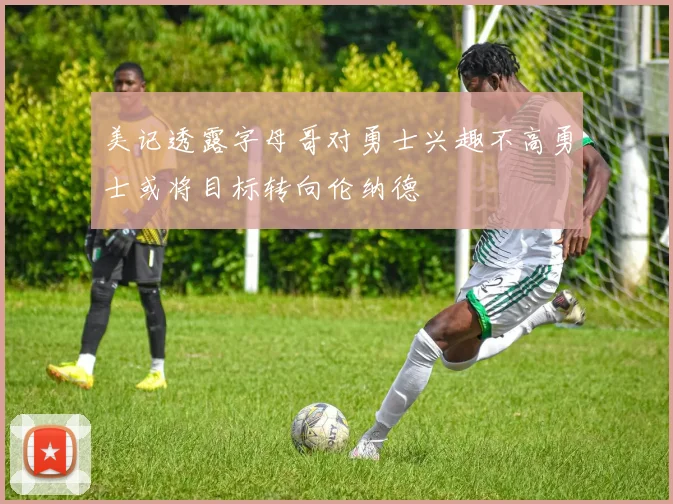 美记透露字母哥对勇士兴趣不高勇士或将目标转向伦纳德