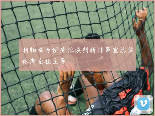 利物浦与伊劳拉谈判新帅事宜总监休斯全程主导