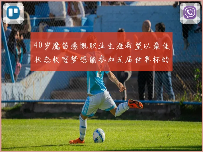 40岁魔笛感慨职业生涯希望以最佳状态收官梦想能参加五届世界杯的壮举