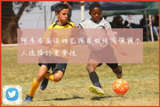 阿韦洛亚谈姆巴佩度假传闻强调个人选择的重要性