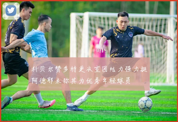 科贝尔赞多特更衣室团结力强力挺阿德耶米称其为优秀年轻球员