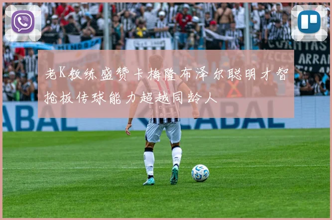 老K教练盛赞卡梅隆布泽尔聪明才智抢板传球能力超越同龄人