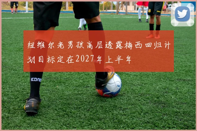 纽维尔老男孩高层透露梅西回归计划目标定在2027年上半年